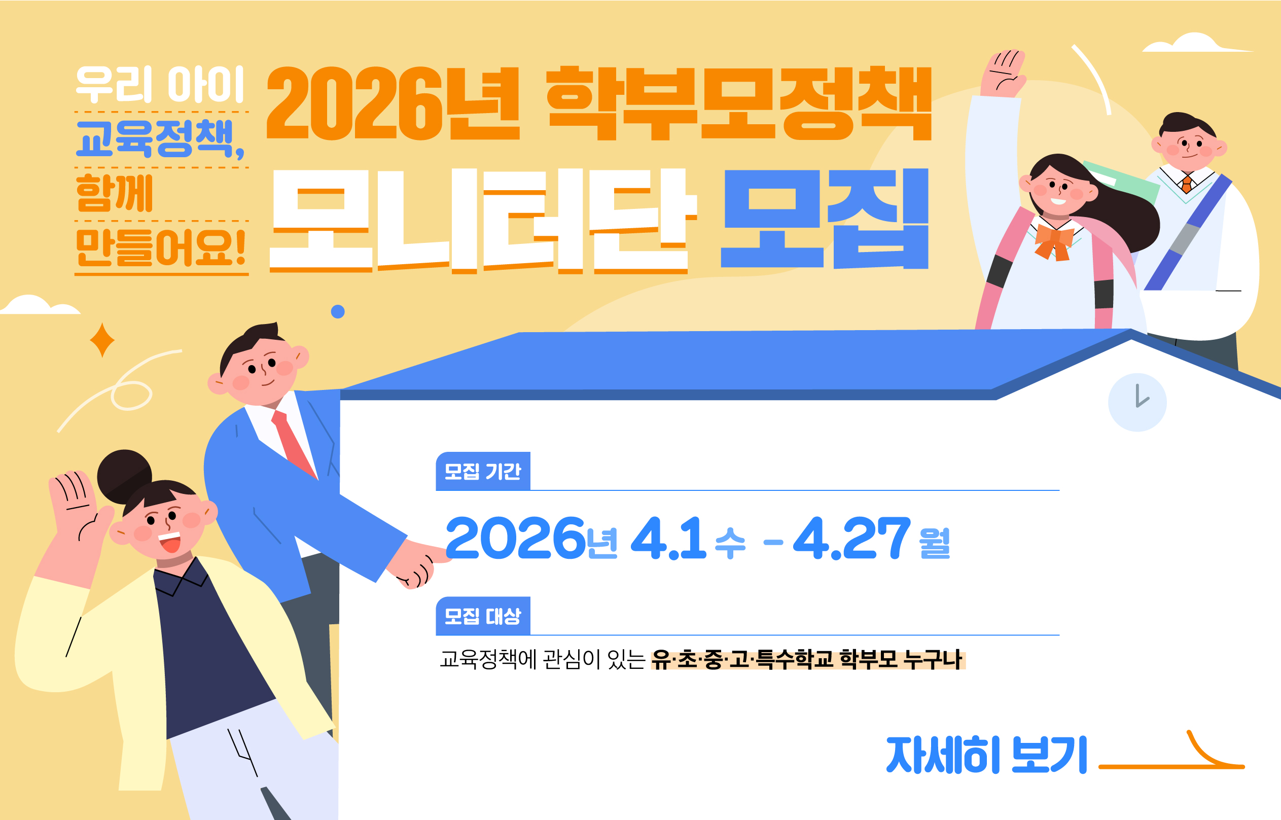 <p>우리 아이</p>
<p>교육정책,</p>
<p>함께</p>
<p>만들어요!</p>
<p>
   <br />
</p>
<p>2026년 학부모정책</p>
<p>모니터단 모집</p>
<p>
   <br />
</p>
<p>모집 기간</p>
<p>2026년 4.1 수 - 4.27 월</p>
<p>
   <br />
</p>
<p>모집 대상</p>
<p>교육정책에 관심이 있는 유·초·중·고·특수학교 학부모 누구나</p>
<p>
   <br />
</p>
<p>자세히 보기</p>
